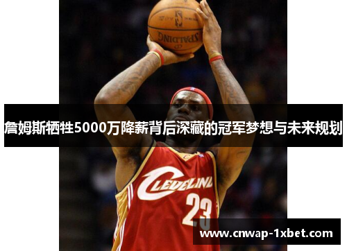 詹姆斯牺牲5000万降薪背后深藏的冠军梦想与未来规划