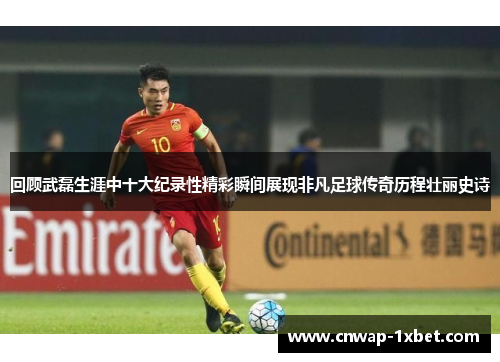 回顾武磊生涯中十大纪录性精彩瞬间展现非凡足球传奇历程壮丽史诗