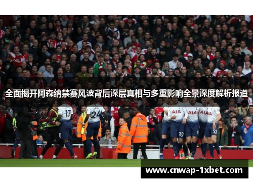 全面揭开阿森纳禁赛风波背后深层真相与多重影响全景深度解析报道